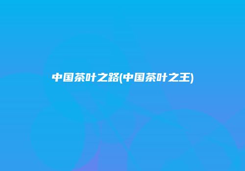中国茶叶之路(中国茶叶之王)