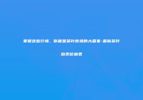 掌握这些行情，你就是茶叶市场的大赢家-最新茶叶拍卖价格表