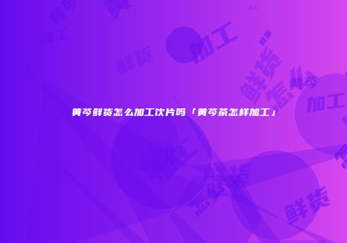 黄芩鲜货怎么加工饮片吗「黄芩茶怎样加工」