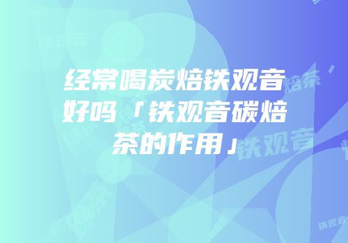 经常喝炭焙铁观音好吗「铁观音碳焙茶的作用」