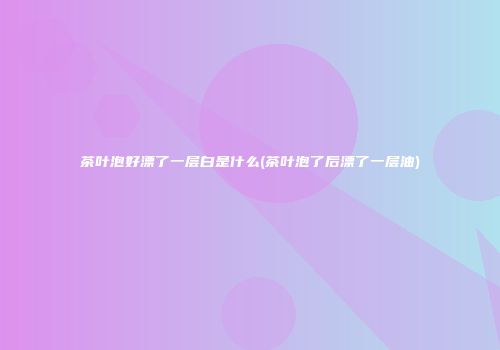 茶叶泡好漂了一层白是什么(茶叶泡了后漂了一层油)