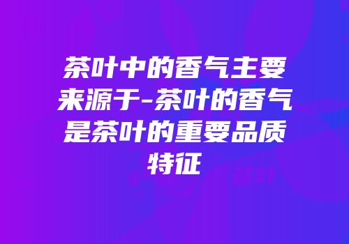 茶叶中的香气主要来源于-茶叶的香气是茶叶的重要品质特征