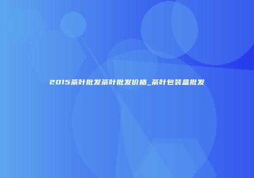 2015茶叶批发茶叶批发价格_茶叶包装盒批发