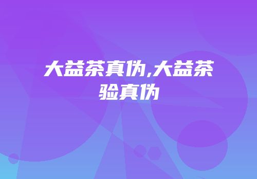 大益茶真伪,大益茶验真伪