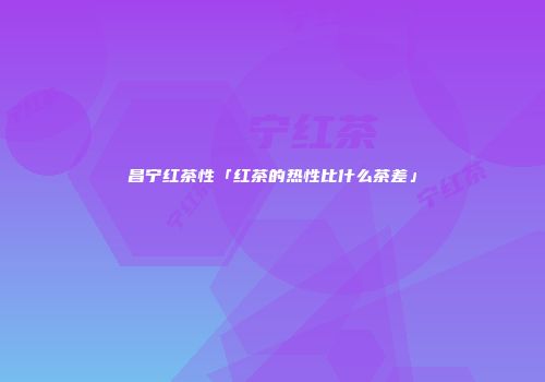昌宁红茶性「红茶的热性比什么茶差」