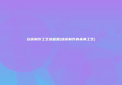 白茶制作工艺流程图(绿茶制作的杀青工艺)