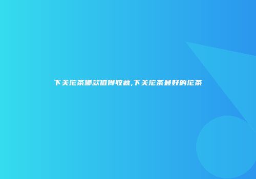 下关沱茶哪款值得收藏,下关沱茶最好的沱茶
