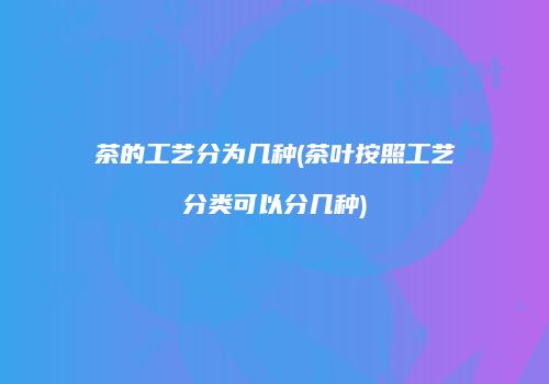 茶的工艺分为几种(茶叶按照工艺分类可以分几种)