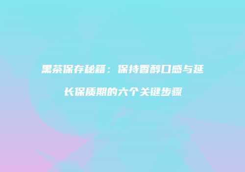 黑茶保存秘籍：保持香醇口感与延长保质期的六个关键步骤