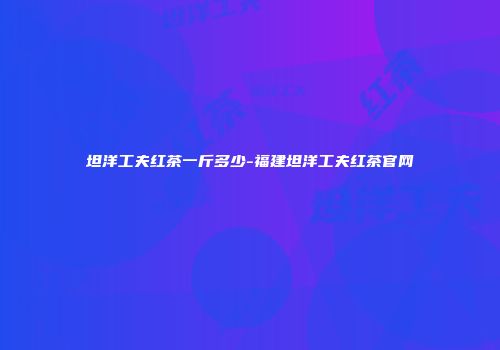 坦洋工夫红茶一斤多少-福建坦洋工夫红茶官网