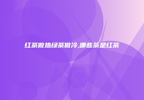 红茶做热绿茶做冷,哪些茶是红茶