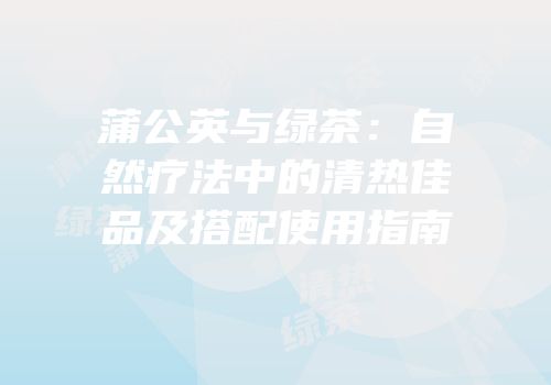 蒲公英与绿茶：自然疗法中的清热佳品及搭配使用指南