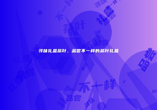 寻味礼盒茶叶，品尝不一样的茶叶礼盒