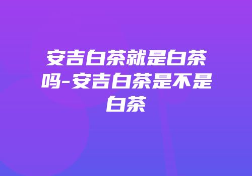 安吉白茶就是白茶吗-安吉白茶是不是白茶