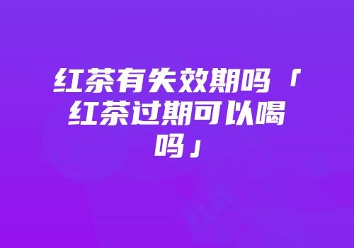 红茶有失效期吗「红茶过期可以喝吗」