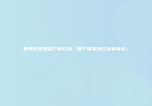 世界其他各国产的红茶「哪个国家的红茶最有名」