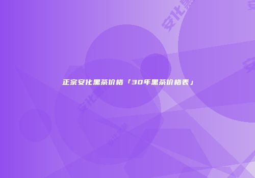 正宗安化黑茶价格「30年黑茶价格表」