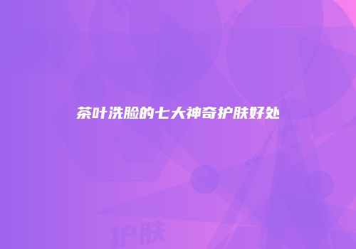 茶叶洗脸的七大神奇护肤好处
