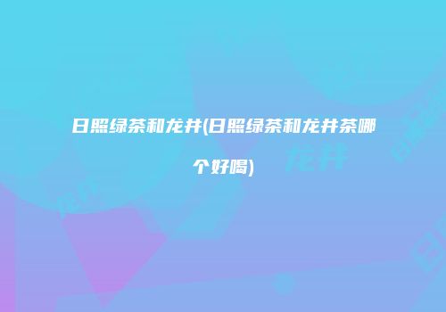 日照绿茶和龙井(日照绿茶和龙井茶哪个好喝)