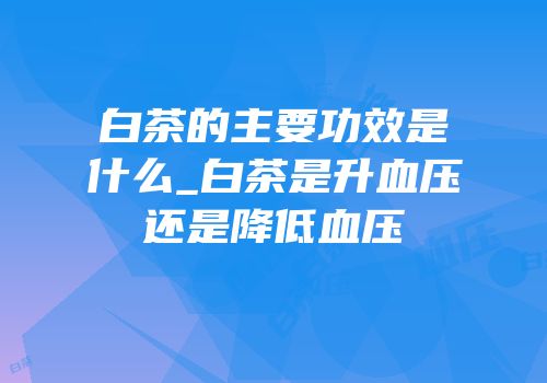 白茶的主要功效是什么_白茶是升血压还是降低血压