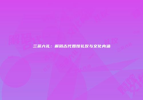 三茶六礼：解码古代婚嫁礼仪与文化内涵