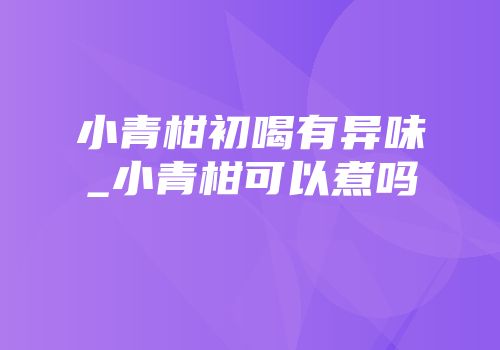 小青柑初喝有异味_小青柑可以煮吗