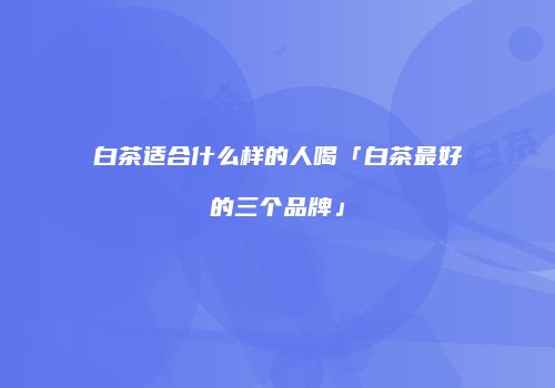 白茶适合什么样的人喝「白茶最好的三个品牌」
