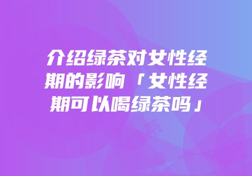 介绍绿茶对女性经期的影响「女性经期可以喝绿茶吗」