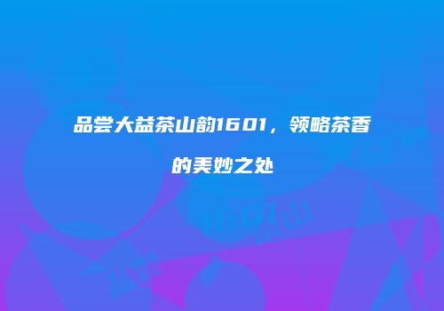 品尝大益茶山韵1601,领略茶香的美妙之处