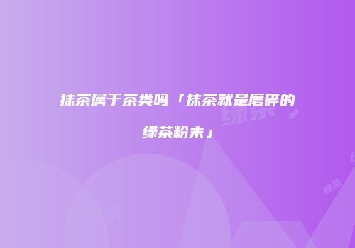 抹茶属于茶类吗「抹茶就是磨碎的绿茶粉末」