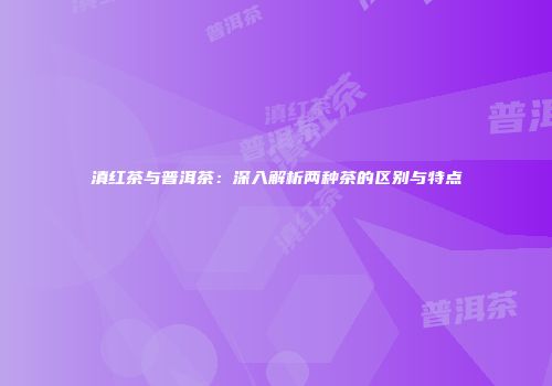 滇红茶与普洱茶：深入解析两种茶的区别与特点