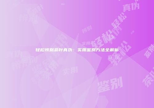轻松辨别茶叶真伪：实用鉴别方法全解析