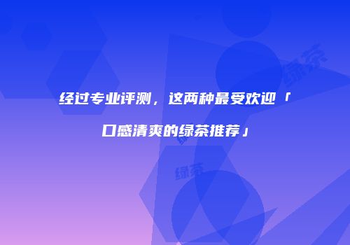 经过专业评测，这两种最受欢迎「口感清爽的绿茶推荐」