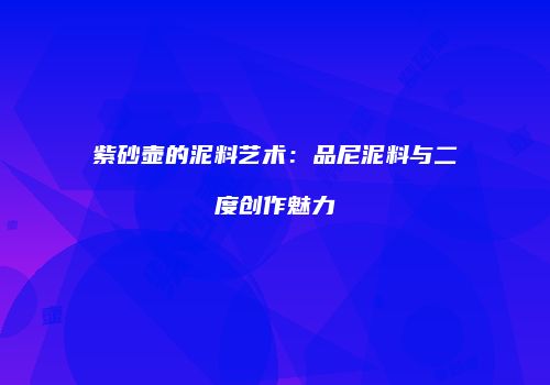 紫砂壶的泥料艺术：品尼泥料与二度创作魅力