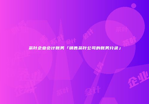 茶叶企业会计账务「销售茶叶公司的账务分录」