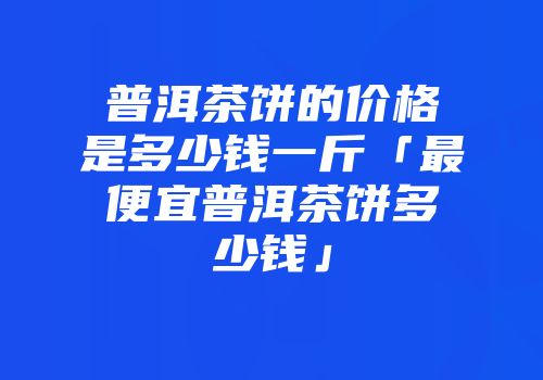 普洱茶饼的价格是多少钱一斤「最便宜普洱茶饼多少钱」