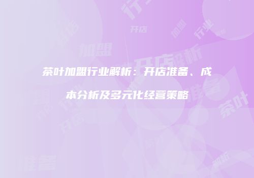 茶叶加盟行业解析：开店准备、成本分析及多元化经营策略
