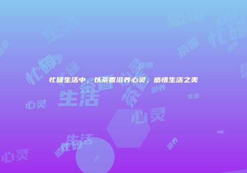 忙碌生活中，以茶香滋养心灵，感悟生活之美