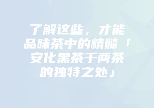 了解这些，才能品味茶中的精髓「安化黑茶千两茶的独特之处」