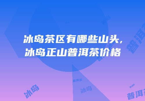 冰岛茶区有哪些山头,冰岛正山普洱茶价格