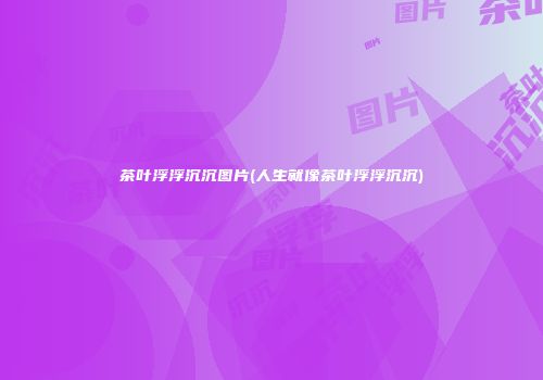 茶叶浮浮沉沉图片(人生就像茶叶浮浮沉沉)