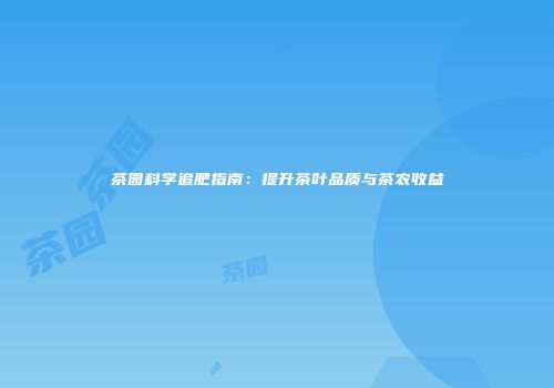 茶园科学追肥指南：提升茶叶品质与茶农收益