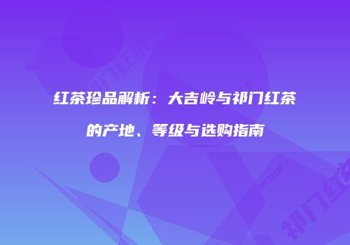 红茶珍品解析：大吉岭与祁门红茶的产地、等级与选购指南
