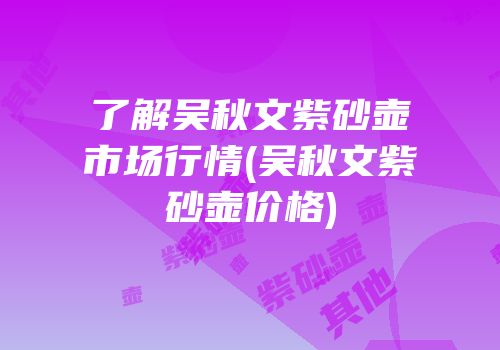 了解吴秋文紫砂壶市场行情(吴秋文紫砂壶价格)