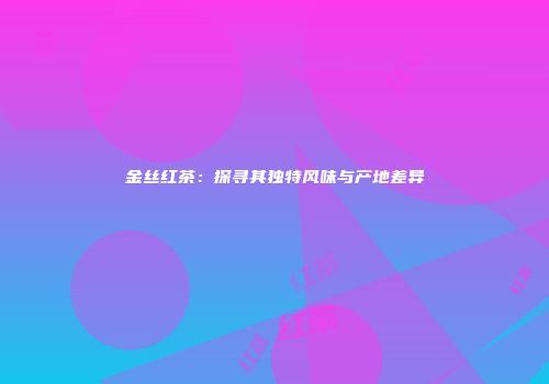 金丝红茶：探寻其独特风味与产地差异