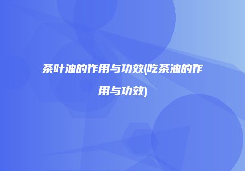 茶叶油的作用与功效(吃茶油的作用与功效)