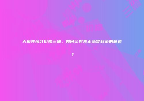 大境界茶叶价格三桶，如何让你真正品尝到茶的味道？