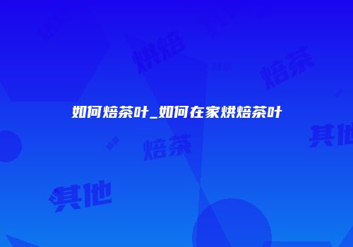 如何焙茶叶_如何在家烘焙茶叶