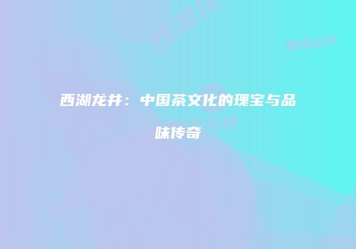 西湖龙井：中国茶文化的瑰宝与品味传奇