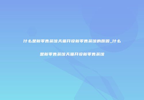 什么是新零售茶馆天猫开设新零售茶馆的原因_什么是新零售茶馆天猫开设新零售茶馆